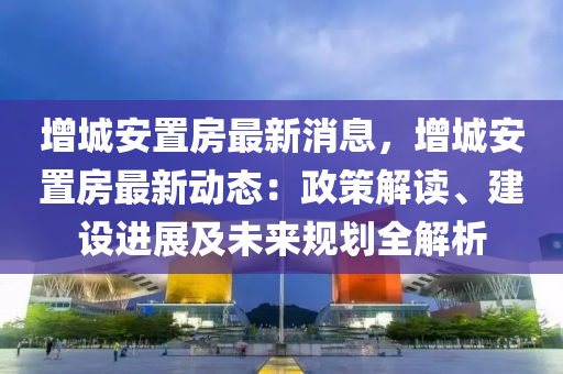 增城安置房最新消息，增城安置房最新動(dòng)態(tài)：政策解讀、建設(shè)進(jìn)展及未來(lái)規(guī)劃全解析