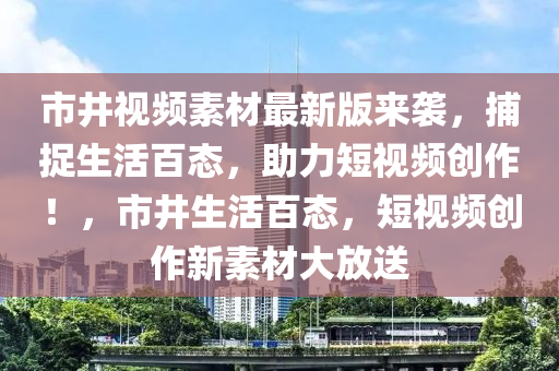 市井視頻素材最新版來(lái)襲，捕捉生活百態(tài)，助力短視頻創(chuàng)作！，市井生活百態(tài)，短視頻創(chuàng)作新素材大放送