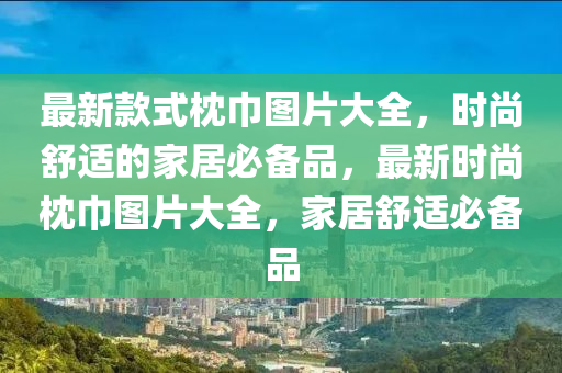 最新款式枕巾圖片大全，時(shí)尚舒適的家居必備品，最新時(shí)尚枕巾圖片大全，家居舒適必備品