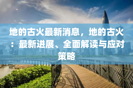 地的古火最新消息，地的古火：最新進(jìn)展、全面解讀與應(yīng)對(duì)策略