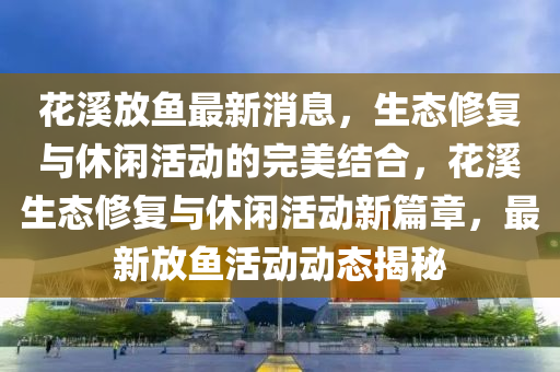 花溪放魚(yú)最新消息，生態(tài)修復(fù)與休閑活動(dòng)的完美結(jié)合，花溪生態(tài)修復(fù)與休閑活動(dòng)新篇章，最新放魚(yú)活動(dòng)動(dòng)態(tài)揭秘