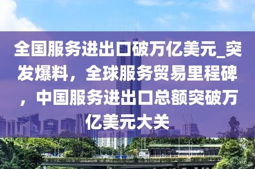 全國服務(wù)進(jìn)出口破萬億美元_突發(fā)爆料，全球服務(wù)貿(mào)易里程碑，中國服務(wù)進(jìn)出口總額突破萬億美元大關(guān)