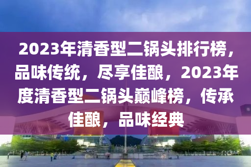 2023年清香型二鍋頭排行榜，品味傳統(tǒng)，盡享佳釀，2023年度清香型二鍋頭巔峰榜，傳承佳釀，品味經(jīng)典