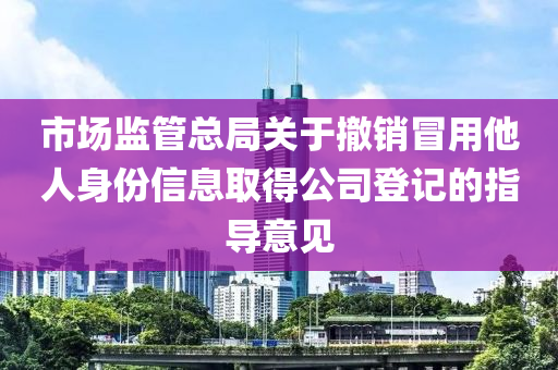 市場監(jiān)管總局關(guān)于撤銷冒用他人身份信息取得公司登記的指導(dǎo)意見