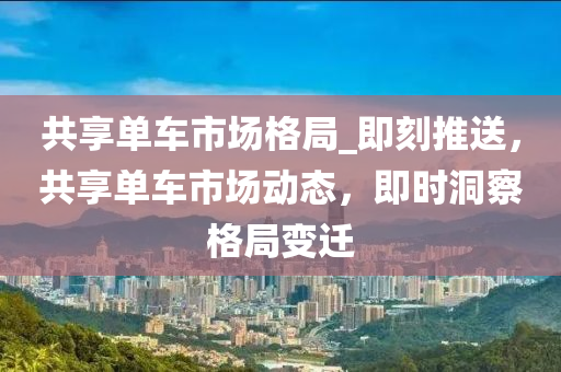 共享單車市場格局_即刻推送，共享單車市場動態(tài)，即時洞察格局變遷