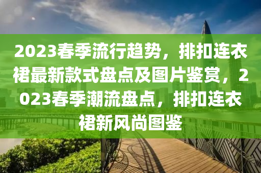 2023春季流行趨勢，排扣連衣裙最新款式盤點(diǎn)及圖片鑒賞，2023春季潮流盤點(diǎn)，排扣連衣裙新風(fēng)尚圖鑒