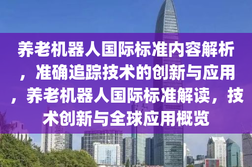 養(yǎng)老機器人國際標準內(nèi)容解析，準確追蹤技術(shù)的創(chuàng)新與應(yīng)用，養(yǎng)老機器人國際標準解讀，技術(shù)創(chuàng)新與全球應(yīng)用概覽