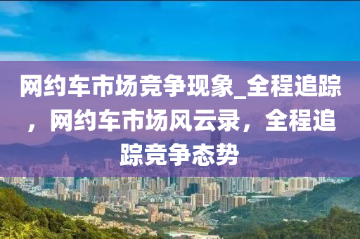 網(wǎng)約車市場競爭現(xiàn)象_全程追蹤，網(wǎng)約車市場風云錄，全程追蹤競爭態(tài)勢