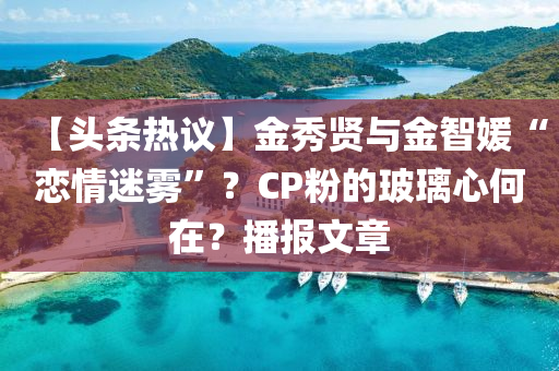 【頭條熱議】金秀賢與金智媛“戀情迷霧”？CP粉的玻璃心何在？播報(bào)文章