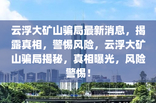 云浮大礦山騙局最新消息，揭露真相，警惕風(fēng)險(xiǎn)，云浮大礦山騙局揭秘，真相曝光，風(fēng)險(xiǎn)警惕！