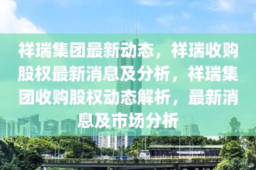 祥瑞集團(tuán)最新動態(tài)，祥瑞收購股權(quán)最新消息及分析，祥瑞集團(tuán)收購股權(quán)動態(tài)解析，最新消息及市場分析