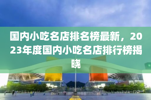 國內(nèi)小吃名店排名榜最新，2023年度國內(nèi)小吃名店排行榜揭曉