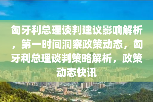 匈牙利總理談判建議影響解析，第一時(shí)間洞察政策動態(tài)，匈牙利總理談判策略解析，政策動態(tài)快訊