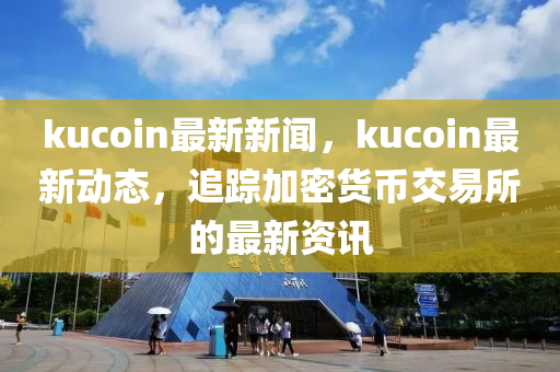 kucoin最新新聞，kucoin最新動態(tài)，追蹤加密貨幣交易所的最新資訊