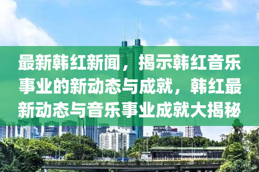 最新韓紅新聞，揭示韓紅音樂事業(yè)的新動態(tài)與成就，韓紅最新動態(tài)與音樂事業(yè)成就大揭秘