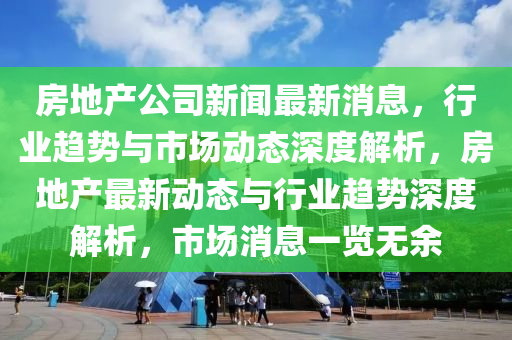 房地產(chǎn)公司新聞最新消息，行業(yè)趨勢與市場動態(tài)深度解析，房地產(chǎn)最新動態(tài)與行業(yè)趨勢深度解析，市場消息一覽無余