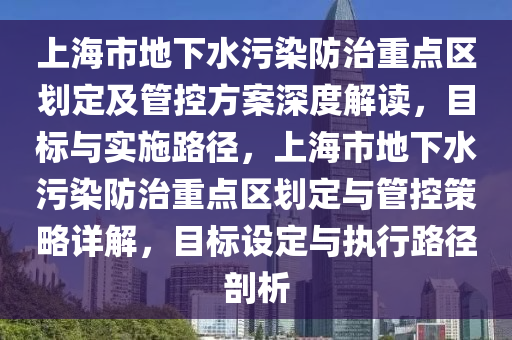 上海市地下水污染防治重點(diǎn)區(qū)劃定及管控方案深度解讀，目標(biāo)與實(shí)施路徑，上海市地下水污染防治重點(diǎn)區(qū)劃定與管控策略詳解，目標(biāo)設(shè)定與執(zhí)行路徑剖析