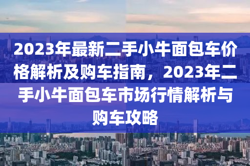 2023年最新二手小牛面包車價(jià)格解析及購(gòu)車指南，2023年二手小牛面包車市場(chǎng)行情解析與購(gòu)車攻略