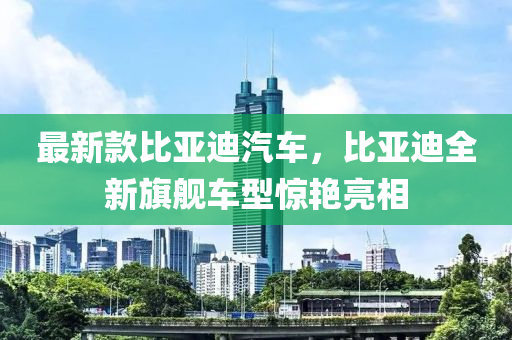 最新款比亚迪汽车，比亚迪全新旗舰车型惊艳亮相