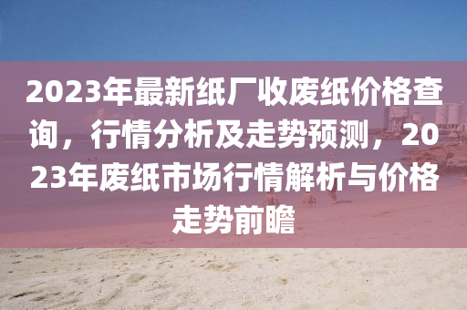 2023年最新紙廠收廢紙價格查詢，行情分析及走勢預(yù)測，2023年廢紙市場行情解析與價格走勢前瞻