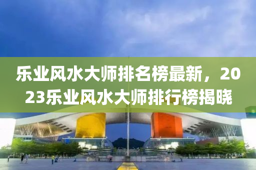 樂業(yè)風水大師排名榜最新，2023樂業(yè)風水大師排行榜揭曉