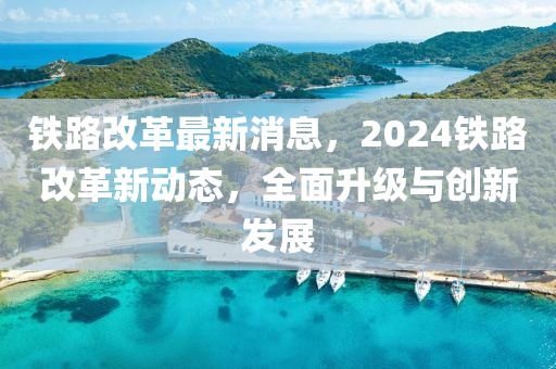 鐵路改革最新消息，2024鐵路改革新動態(tài)，全面升級與創(chuàng)新發(fā)展