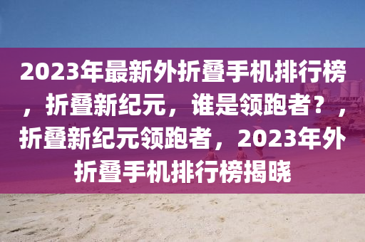 2023年最新外折疊手機排行榜，折疊新紀元，誰是領(lǐng)跑者？，折疊新紀元領(lǐng)跑者，2023年外折疊手機排行榜揭曉