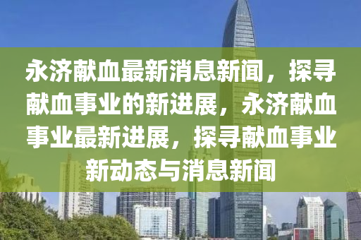 永濟獻血最新消息新聞，探尋獻血事業(yè)的新進展，永濟獻血事業(yè)最新進展，探尋獻血事業(yè)新動態(tài)與消息新聞