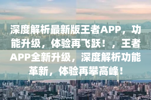 深度解析最新版王者APP，功能升級，體驗再飛躍！，王者APP全新升級，深度解析功能革新，體驗再攀高峰！