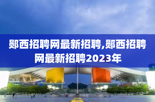 鄖西招聘網最新招聘,鄖西招聘網最新招聘2023年