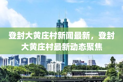 登封大黃莊村新聞最新，登封大黃莊村最新動(dòng)態(tài)聚焦