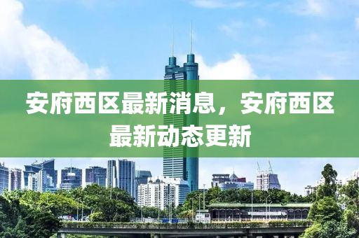 安府西區(qū)最新消息，安府西區(qū)最新動(dòng)態(tài)更新