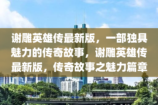 謝雕英雄傳最新版，一部獨(dú)具魅力的傳奇故事，謝雕英雄傳最新版，傳奇故事之魅力篇章