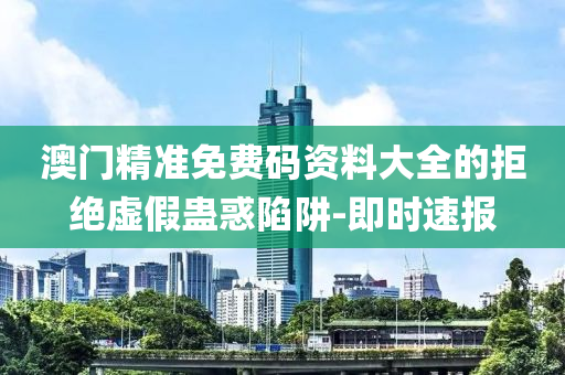 澳門精準免費碼資料大全的拒絕虛假蠱惑陷阱-即時速報