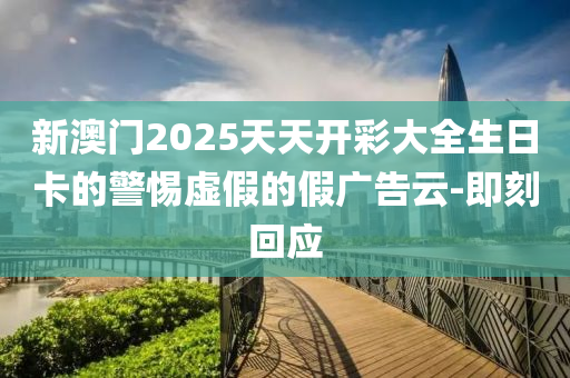 新澳門2025天天開彩大全生日卡的警惕虛假的假廣告云-即刻回應