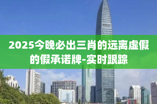 2025今晚必出三肖的遠離虛假的假承諾牌-實時跟蹤