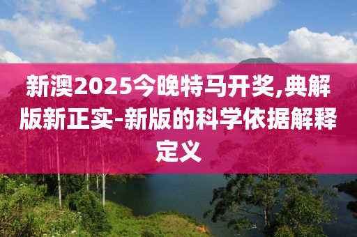 新澳2025今晚特馬開獎,典解版新正實-新版的科學(xué)依據(jù)解釋定義