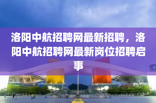 洛陽中航招聘網(wǎng)最新招聘，洛陽中航招聘網(wǎng)最新崗位招聘啟事