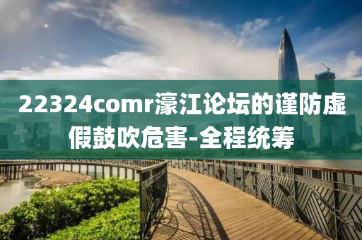 22324comr濠江論壇的謹防虛假鼓吹危害-全程統(tǒng)籌