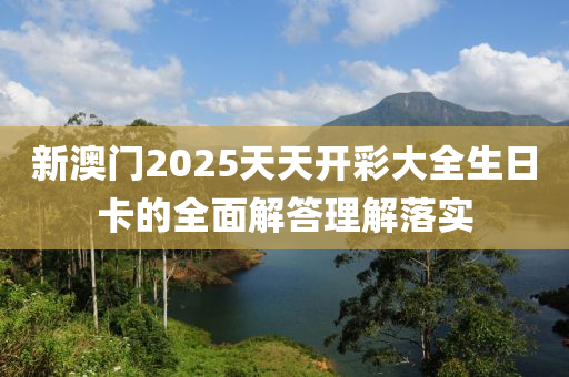 新澳門2025天天開彩大全生日卡的全面解答理解落實