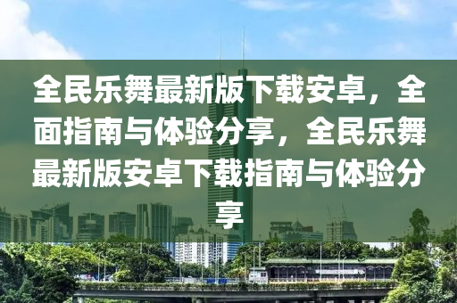 全民樂(lè)舞最新版下載安卓，全面指南與體驗(yàn)分享，全民樂(lè)舞最新版安卓下載指南與體驗(yàn)分享