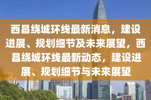 西昌繞城環(huán)線最新消息，建設(shè)進(jìn)展、規(guī)劃細(xì)節(jié)及未來展望，西昌繞城環(huán)線最新動(dòng)態(tài)，建設(shè)進(jìn)展、規(guī)劃細(xì)節(jié)與未來展望