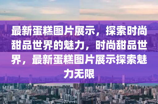 最新蛋糕圖片展示，探索時尚甜品世界的魅力，時尚甜品世界，最新蛋糕圖片展示探索魅力無限