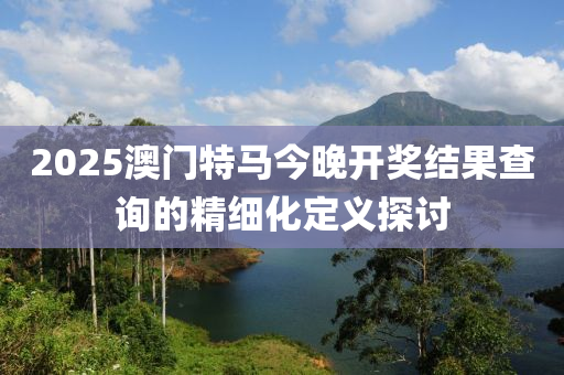 2025澳門特馬今晚開獎(jiǎng)結(jié)果查詢的精細(xì)化定義探討