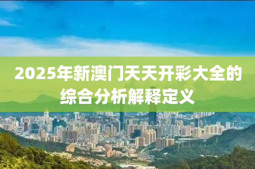 2025年新澳門天天開彩大全的綜合分析解釋定義