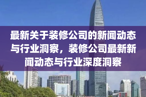 最新關(guān)于裝修公司的新聞動態(tài)與行業(yè)洞察，裝修公司最新新聞動態(tài)與行業(yè)深度洞察