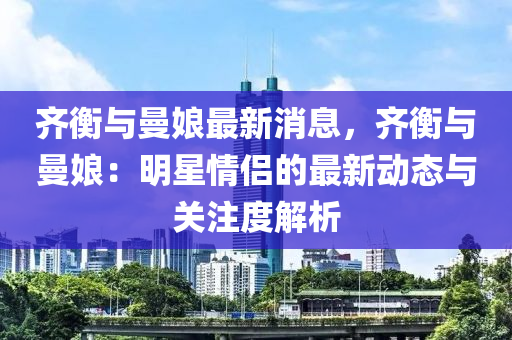 齊衡與曼娘最新消息，齊衡與曼娘：明星情侶的最新動(dòng)態(tài)與關(guān)注度解析