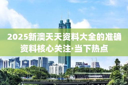 2025新澳天天資料大全的準(zhǔn)確資料核心關(guān)注·當(dāng)下熱點(diǎn)