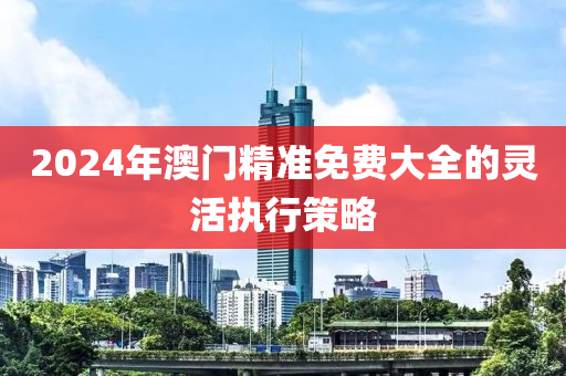 2024年澳門(mén)精準(zhǔn)免費(fèi)大全的靈活執(zhí)行策略