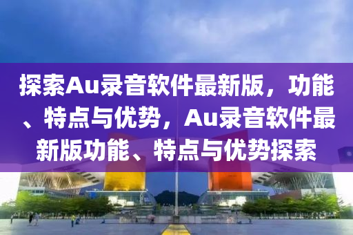 探索Au錄音軟件最新版，功能、特點(diǎn)與優(yōu)勢(shì)，Au錄音軟件最新版功能、特點(diǎn)與優(yōu)勢(shì)探索